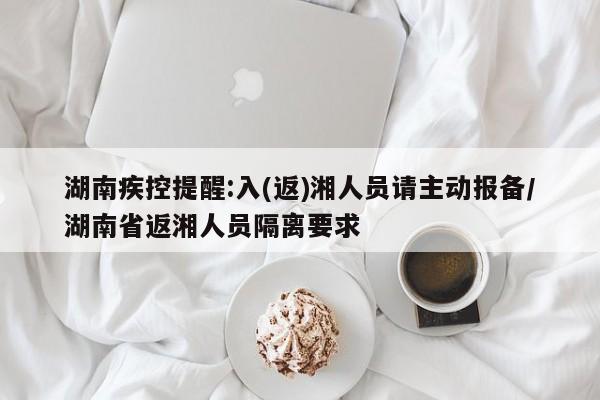 湖南疾控提醒:入(返)湘人员请主动报备/湖南省返湘人员隔离要求