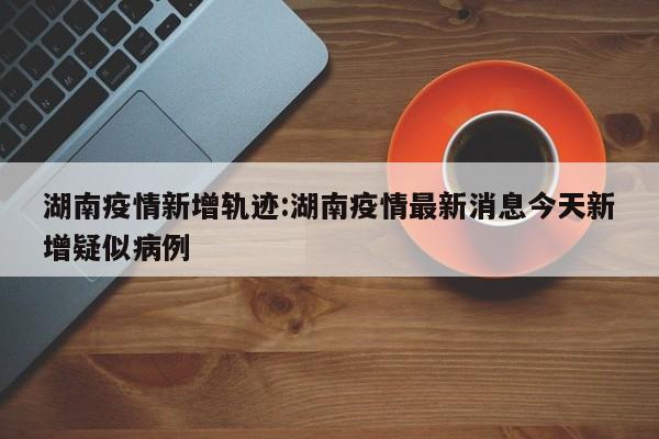 湖南疫情新增轨迹:湖南疫情最新消息今天新增疑似病例