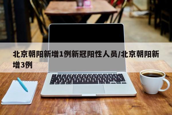 北京朝阳新增1例新冠阳性人员/北京朝阳新增3例