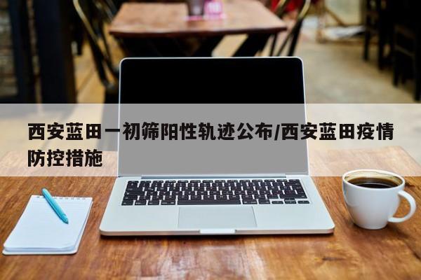 西安蓝田一初筛阳性轨迹公布/西安蓝田疫情防控措施