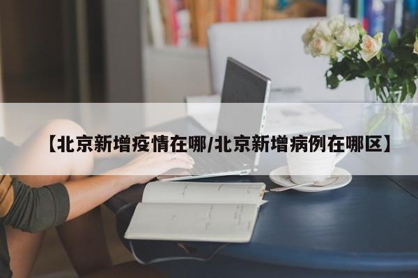 【北京新增疫情在哪/北京新增病例在哪区】