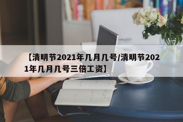【清明节2021年几月几号/清明节2021年几月几号三倍工资】