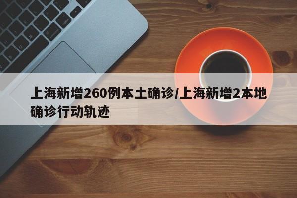 上海新增260例本土确诊/上海新增2本地确诊行动轨迹